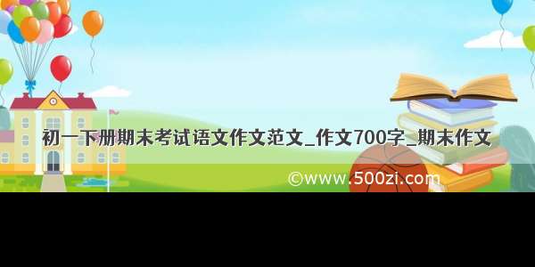 初一下册期末考试语文作文范文_作文700字_期末作文