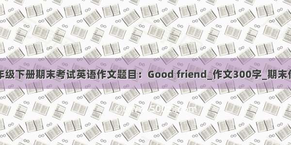 一年级下册期末考试英语作文题目：Good friend_作文300字_期末作文