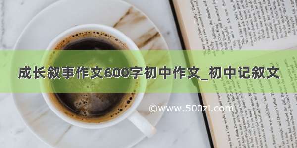 成长叙事作文600字初中作文_初中记叙文