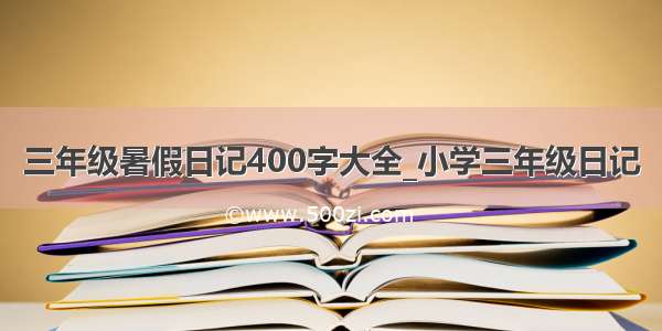 三年级暑假日记400字大全_小学三年级日记