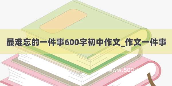 最难忘的一件事600字初中作文_作文一件事