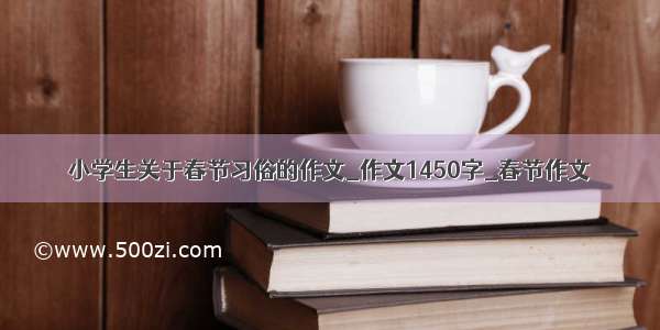小学生关于春节习俗的作文_作文1450字_春节作文