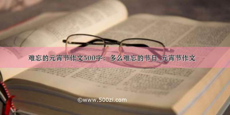 难忘的元宵节作文500字：多么难忘的节日_元宵节作文