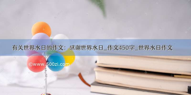 有关世界水日的作文：感谢世界水日_作文450字_世界水日作文