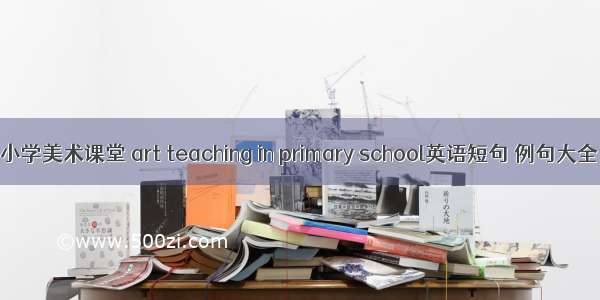 小学美术课堂 art teaching in primary school英语短句 例句大全