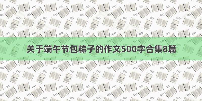 关于端午节包粽子的作文500字合集8篇