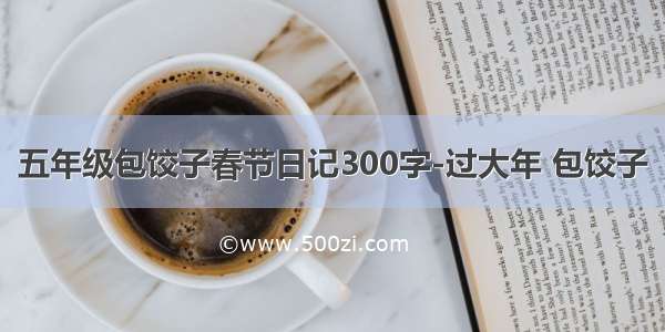 五年级包饺子春节日记300字-过大年 包饺子