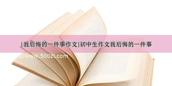 [我后悔的一件事作文]初中生作文我后悔的一件事