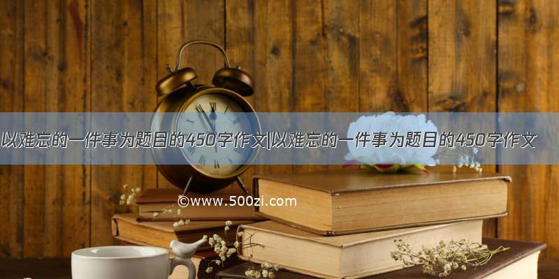 以难忘的一件事为题目的450字作文|以难忘的一件事为题目的450字作文