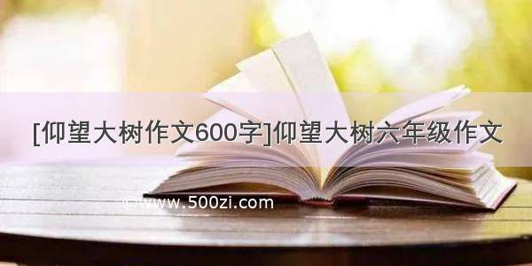 [仰望大树作文600字]仰望大树六年级作文