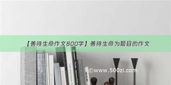 【善待生命作文800字】善待生命为题目的作文