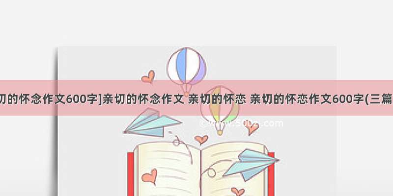 [亲切的怀念作文600字]亲切的怀念作文 亲切的怀恋 亲切的怀恋作文600字(三篇)