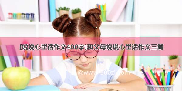 [说说心里话作文400字]和父母说说心里话作文三篇