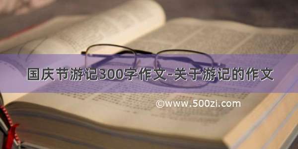 国庆节游记300字作文-关于游记的作文