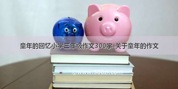 童年的回忆小学三年级作文300字-关于童年的作文