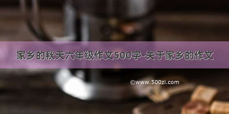 家乡的秋天六年级作文500字-关于家乡的作文