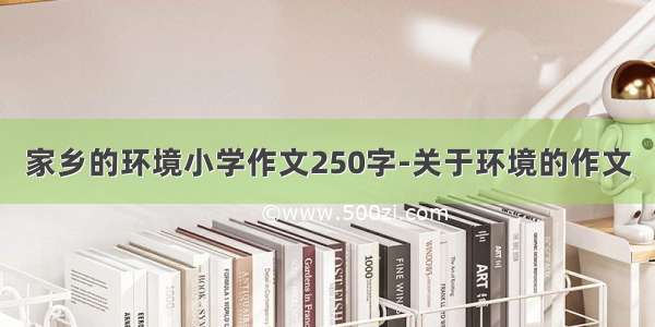 家乡的环境小学作文250字-关于环境的作文