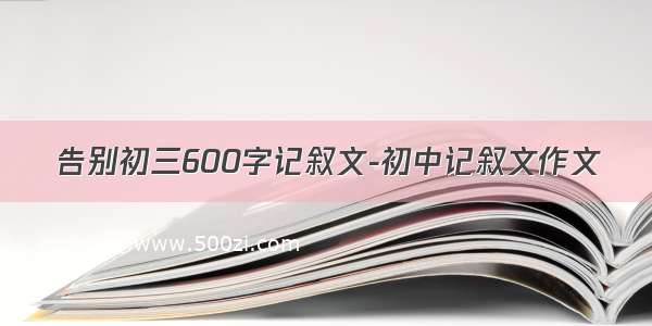 告别初三600字记叙文-初中记叙文作文