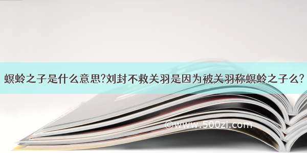 螟蛉之子是什么意思?刘封不救关羽是因为被关羽称螟蛉之子么?