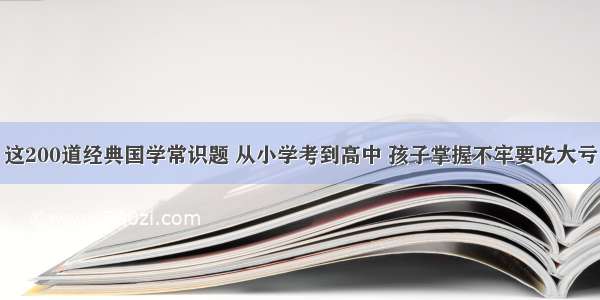 这200道经典国学常识题 从小学考到高中 孩子掌握不牢要吃大亏