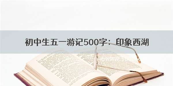 初中生五一游记500字：印象西湖