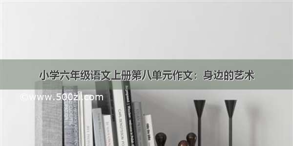 小学六年级语文上册第八单元作文：身边的艺术