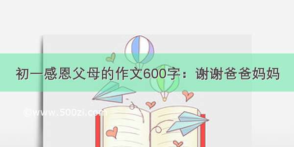 初一感恩父母的作文600字：谢谢爸爸妈妈