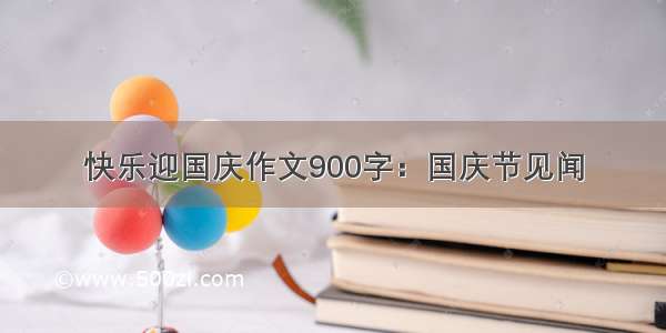 快乐迎国庆作文900字：国庆节见闻