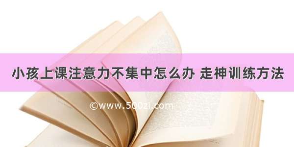 小孩上课注意力不集中怎么办 走神训练方法