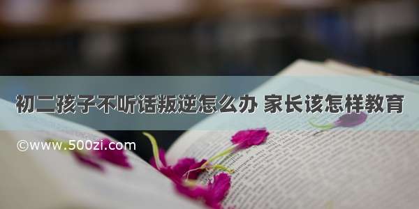 初二孩子不听话叛逆怎么办 家长该怎样教育