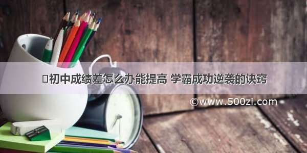 ​初中成绩差怎么办能提高 学霸成功逆袭的诀窍