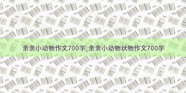 亲亲小动物作文700字_亲亲小动物状物作文700字