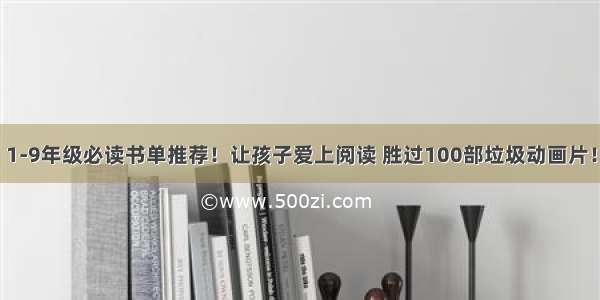 1-9年级必读书单推荐！让孩子爱上阅读 胜过100部垃圾动画片！