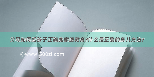 父母如何给孩子正确的家庭教育?什么是正确的育儿方法?