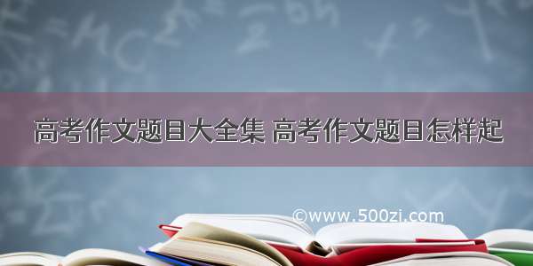 高考作文题目大全集 高考作文题目怎样起