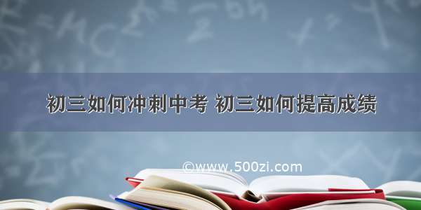 初三如何冲刺中考 初三如何提高成绩