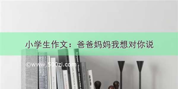 小学生作文：爸爸妈妈我想对你说