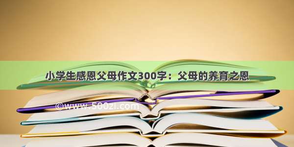 小学生感恩父母作文300字：父母的养育之恩