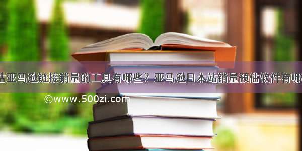 预估亚马逊链接销量的工具有哪些？亚马逊日本站销量预估软件有哪些？