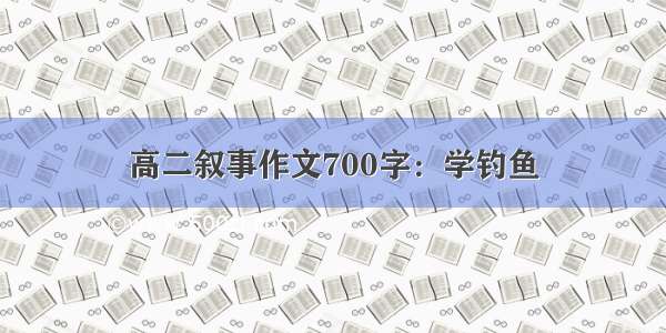 高二叙事作文700字：学钓鱼