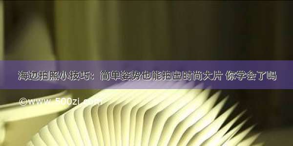 海边拍照小技巧：简单姿势也能拍出时尚大片 你学会了吗