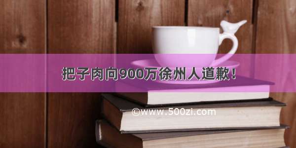 把子肉向900万徐州人道歉！