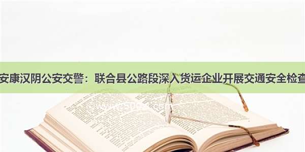 安康汉阴公安交警：联合县公路段深入货运企业开展交通安全检查