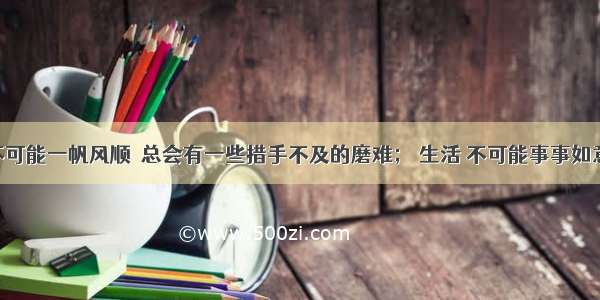 人生 不可能一帆风顺  总会有一些措手不及的磨难； 生活 不可能事事如意  总会