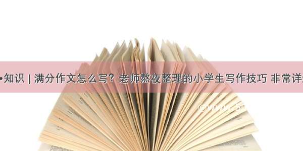 喔•知识 | 满分作文怎么写？老师熬夜整理的小学生写作技巧 非常详细！