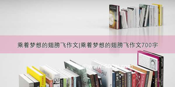 乘着梦想的翅膀飞作文|乘着梦想的翅膀飞作文700字