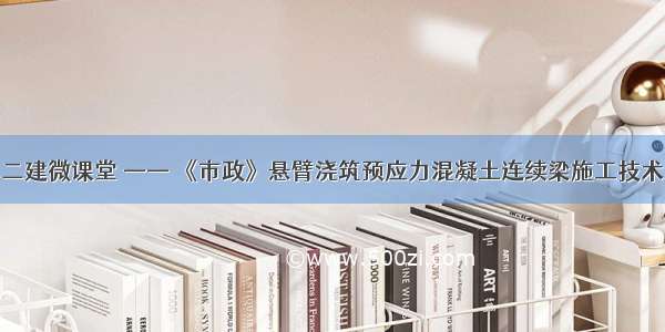 二建微课堂 —— 《市政》悬臂浇筑预应力混凝土连续梁施工技术