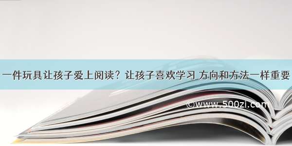 一件玩具让孩子爱上阅读？让孩子喜欢学习 方向和方法一样重要