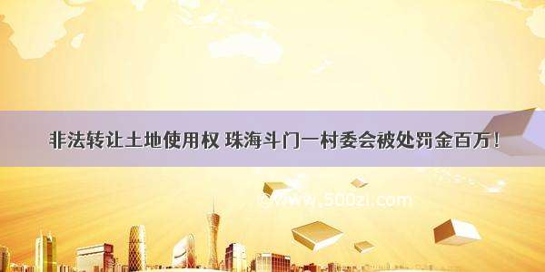 非法转让土地使用权 珠海斗门一村委会被处罚金百万！