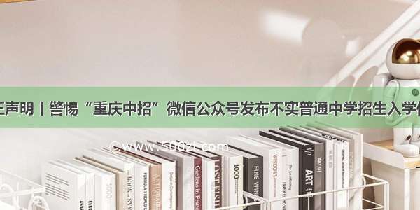 严正声明丨警惕“重庆中招”微信公众号发布不实普通中学招生入学信息